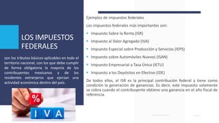 LOS IMPUESTOS
FEDERALES
Ejemplos de impuestos federales
Los impuestos federales más importantes son:
 Impuesto Sobre la Renta (ISR)
 Impuesto al Valor Agregado (IVA)
 Impuesto Especial sobre Producción y Servicios (IEPS)
 Impuesto sobre Automóviles Nuevos (ISAN)
 Impuesto Empresarial a Tasa Única (IETU)
 Impuesto a los Depósitos en Efectivo (IDE)
De todos ellos, el ISR es la principal contribución federal y tiene como
condición la generación de ganancias. Es decir, este impuesto solamente
se cobra cuando el contribuyente obtiene una ganancia en el año fiscal de
referencia.
son los tributos básicos aplicables en todo el
territorio nacional, con los que debe cumplir
de forma obligatoria la mayoría de los
contribuyentes mexicanos y de los
residentes extranjeros que ejerzan una
actividad económica dentro del país.
 