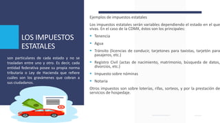 LOS IMPUESTOS
ESTATALES
Ejemplos de impuestos estatales
Los impuestos estatales serán variables dependiendo el estado en el que
vivas. En el caso de la CDMX, éstos son los principales:
 Tenencia
 Agua
 Tránsito (licencias de conducir, tarjetones para taxistas, tarjetón para
pasajeros, etc.)
 Registro Civil (actas de nacimiento, matrimonio, búsqueda de datos,
divorcios, etc.)
 Impuesto sobre nóminas
 Notaria
Otros impuestos son sobre loterías, rifas, sorteos, y por la prestación de
servicios de hospedaje.
son particulares de cada estado y no se
trasladan entre uno y otro. Es decir, cada
entidad federativa posee su propia norma
tributaria o Ley de Hacienda que refiere
cuáles son los gravámenes que cobran a
sus ciudadanos.
 