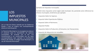 LOS
IMPUESTOS
MUNICIPALES
Ejemplos de impuestos municipales
También estos impuestos varían según cada municipio. Así, poniendo como referencia los
tributos municipales, tendríamos por ejemplo:
 Impuestos Sobre los Ingresos.
 Impuesto Sobre Espectáculos Públicos.
 Impuesto Sobre el Patrimonio.
 Impuesto Predial.
 Impuestos Sobre la Producción, el Consumo y las Transacciones.
 Impuesto de Adquisición de Inmuebles.
son un tipo de tributo cobrado por los Gobiernos
locales y que no origina una contraprestación
directa al contribuyente.
La Tesorería Municipal es la encargada de elaborar
el proyecto para la recaudación de ingresos
municipales, de acuerdo con el Art. 115
Constitucional y en conformidad con las leyes
correspondientes (por ejemplo la Constitución
Política del Estado, el Código Fiscal Municipal y la
Ley de Hacienda Municipal).
 