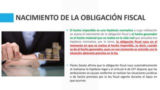 NACIMIENTO DE LA OBLIGACIÓN FISCAL
 El hecho imponible es una hipótesis normativa a cuya realización
se asocia el nacimiento de la obligación fiscal y el hecho generador
es el hecho material que se realiza en la vida real que actualiza esa
hipótesis normativa, por lo tanto, la obligación fiscal nace en el
momento en que se realiza el hecho imponible, es decir, cuando
se da el hecho generador, pues en ese momento se coincide con la
situación abstracta prevista en la ley.
 Flores Zavala afirma que la obligación fiscal nace automáticamente
al realizarse la hipótesis legal y el artículo 6 de CFF dispone que las
atribuciones se causan conforme se realizan las situaciones jurídicas
o de hecho previstas por la ley fiscal vigente durante el lapso en
que ocurran.
 