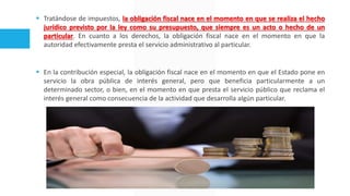 Tratándose de impuestos, la obligación fiscal nace en el momento en que se realiza el hecho
jurídico previsto por la ley como su presupuesto, que siempre es un acto o hecho de un
particular. En cuanto a los derechos, la obligación fiscal nace en el momento en que la
autoridad efectivamente presta el servicio administrativo al particular.
 En la contribución especial, la obligación fiscal nace en el momento en que el Estado pone en
servicio la obra pública de interés general, pero que beneficia particularmente a un
determinado sector, o bien, en el momento en que presta el servicio público que reclama el
interés general como consecuencia de la actividad que desarrolla algún particular.
 