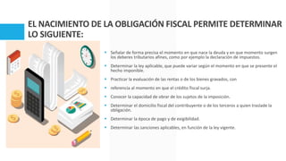 EL NACIMIENTO DE LA OBLIGACIÓN FISCAL PERMITE DETERMINAR
LO SIGUIENTE:
 Señalar de forma precisa el momento en que nace la deuda y en que momento surgen
los deberes tributarios afines, como por ejemplo la declaración de impuestos.
 Determinar la ley aplicable, que puede variar según el momento en que se presente el
hecho imponible.
 Practicar la evaluación de las rentas o de los bienes gravados, con
 referencia al momento en que el crédito fiscal surja.
 Conocer la capacidad de obrar de los sujetos de la imposición.
 Determinar el domicilio fiscal del contribuyente o de los terceros a quien traslade la
obligación.
 Determinar la época de pago y de exigibilidad.
 Determinar las sanciones aplicables, en función de la ley vigente.
 