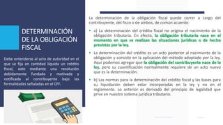 DETERMINACIÓN
DE LA OBLIGACIÓN
FISCAL
La determinación de la obligación fiscal puede correr a cargo del
contribuyente, del fisco o de ambos, de común acuerdo:
 a) La determinación del crédito fiscal no origina el nacimiento de la
obligación tributaria. En efecto, la obligación tributaria nace en el
momento en que se realizan las situaciones jurídicas o de hecho
previstas por la ley.
 La determinación del crédito es un acto posterior al nacimiento de la
obligación y consiste en la aplicación del método adoptado por la ley.
Aquí podemos agregar que la obligación del contribuyente nace de la
ley, pero su cuantificación normalmente requiere de un acto nuevo
que es la determinación.
 b) Las normas para la determinación del crédito fiscal y las bases para
su liquidación deben estar incorporadas en la ley y no en el
reglamento. Lo anterior es derivado del principio de legalidad que
priva en nuestro sistema jurídico tributario.
Debe entenderse al acto de autoridad en el
que se fija en cantidad líquida un crédito
fiscal, esto mediante una resolución
debidamente fundada y motivada y
notificada al contribuyente bajo las
formalidades señaladas en el CFF.
 