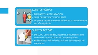 SUJETO PASIVO
• MEDIANTE LA DECLARACIÓN
• SERA DEFINITIVA Y VINCULANTE
• Se puede rectificar errores de hecho o calculo dentro
del año siguiente
SUJETO ACTIVO
• DIRECTA; Contabilidad, registros, documentos que
ostente el sistema tributario y sujeto pasivo.
• PRESUNTIVA; Falta de declaración, documentos no
aceptados.
 