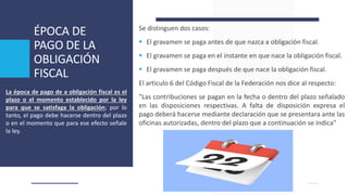 ÉPOCA DE
PAGO DE LA
OBLIGACIÓN
FISCAL
Se distinguen dos casos:
 El gravamen se paga antes de que nazca a obligación fiscal.
 El gravamen se paga en el instante en que nace la obligación fiscal.
 El gravamen se paga después de que nace la obligación fiscal.
El articulo 6 del Código Fiscal de la Federación nos dice al respecto:
"Las contribuciones se pagan en la fecha o dentro del plazo señalado
en las disposiciones respectivas. A falta de disposición expresa el
pago deberá hacerse mediante declaración que se presentara ante las
oficinas autorizadas, dentro del plazo que a continuación se indica"
La época de pago de a obligación fiscal es el
plazo o el momento establecido por la ley
para que se satisfaga la obligación; por lo
tanto, el pago debe hacerse dentro del plazo
o en el momento que para ese efecto señale
la ley.
 