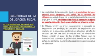 EXIGIBILIDAD DE LA
OBLIGACIÓN FISCAL
 La exigibilidad de la obligación fiscal es la posibilidad de hacer
efectiva dicha obligación, aun contra de la voluntad del
obligado, en virtud de que no se satisfacía durante la época de
pago, por lo tanto, mientras no se venza o transcurra le época
de pago la obligación fiscal no es exigible por el sujeto activo.
 En México, el CFF no prevé expresamente el concepto de
exigibilidad. Sin embargo, el concepto de exigibilidad está
implícito en la disposición contenida en el primer párrafo del
artículo 145 del CFF que establecen que las autoridades
fiscales exigirán el pago de los créditos fiscales que no
hubieren sido cubiertos o garantizados dentro de los plazos
señalados por la ley, mediante el procedimiento administrativo
de ejecución.
ES LA POSIBILIDAD DE HACER EFECTIVA
DICHA OBLIGACIÓN, AUN CONTRA DE LA
VOLUNTAD DEL OBLIGADO.
 