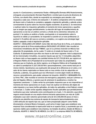 Servicio de asesoría y resolución de ejercicios ciencias_help@hotmail.com
www.maestronline.com
asunto 4  Conclusiones y comentarios finales  Bibliografía (formato APA) Posteriormente,
entregarás una presentación (formato PowerPoint o similar) para la junta de directores de
la firma, con diseño libre, donde les expondrás tus estrategias para atender y dar
respuesta a cada caso. Criterios de evaluación 1. El análisis comparativo entre los estados
de Nuevo León y Coahuila es completo y apegado a legislación aplicable, y además aclara
correctamente el punto sobre los recursos legales existentes. [6 puntos] 2. Se mencionan
y explican todos los impuestos aplicables al momento de iniciar operaciones y aquellos
que se tengan que pagar periódicamente. La elección del lugar de establecimiento de
operaciones se da tras un análisis correcto y a fondo de los elementos relevantes. [6
puntos] 3. Se realiza un análisis a fondo, concluyendo si el razonamiento sobre la
injusticia es válido y/o procedente. Se responde la cuestión en un tono profesional. [5
puntos] 4. El análisis del caso es correcto y completo, y se sugiere una estrategia legal
loable y apegada a toda la legislación aplicable.
ASUNTO 1: EXCELLENCE LIFE GROUP. Como líder del área fiscal de la firma, se le plantea a
usted por parte de la firma estadounidense EXCELLENCE LIFE GROUP, líder mundial en
Inversiones Inmobiliarias del tipo “FIBRAS”, que en su primera inversión en México han
adquirido 30 propiedades, de las cuales 15 están en el estado de Nuevo León y 15 en
Coahuila. El planteamiento que ellos nos hacen es del tenor siguiente: Ante la adquisición
de los mencionados inmuebles, nos parece injusto que por los 15 inmuebles adquiridos
en Nuevo León se haya pagado una cantidad mínima de $27,750.00 M.N. por registro en
el Registro Público de la Propiedad de la escrituración (por todas las propiedades);
mientras que en Coahuila, por dicho registro, en el Registro Público de la Propiedad sólo
se cobró la cantidad de $1,027,500.00 M.N. aproximadamente, como monto total por el
mismo trámite. Quisiéramos una explicación del porqué de la diferencia en el cobro, si el
valor de los bienes registrados en Nuevo León es muy similar al de los adquiridos en
Coahuila; y además, nos gustaría que nos informaran si existe algún medio de defensa,
recurso o procedimiento, para poder subsanar tal situación. ASUNTO 2: MENSAJERÍA PHL.
La firma “PHL”, líder mundial en servicios de mensajería y paquetería, está por culminar su
plan de llegada a México, y quisiera que de antemano le ayudáramos a resolver las
siguientes cuestiones: 1. Cuáles serían los principales impuestos que se nos impondrían al
momento de iniciar operaciones en el país. Favor de explicar en términos del objeto de
cada impuesto y sus tasas/tarifas aplicables, de todos los aplicables a nivel federal, estatal
o municipal. 2. Cuáles serían aquellas obligaciones fiscales aplicables que periódicamente
tuviéramos que estar realizando como contribuyente en el país. 3. En atención a que dicho
negocio estará basado en una amplia nómina (iniciarán operaciones con más de 3,000
empleados cuyo valor colectivo aproximado sería de $25,500,000.00 pesos al mes) y
utilizaría una plantilla muy extensa de equipo de transporte (aproximadamente unos
2,000 vehículos de reparto tipo van, que se tiene prospectado adquirir como flotilla
directamente a General Motors Company), ¿cuál sería el mejor lugar para establecer esta
empresa? Esto considerando la repercusión total en el aspecto fiscal, y asumiendo que son
opciones viables para establecer esta empresa, los Estados de Jalisco, Estado de México o
Coahuila. ASUNTO 3: INDUCTIL DE MÉXICO, S.A. DE C.V. La empresa INDUCTIL DE MÉXICO,
 