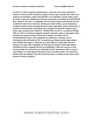 Servicio de asesoría y resolución de ejercicios ciencias_help@hotmail.com
www.maestronline.com
S.A. DE C.V. le hace el siguiente planteamiento, a través de su área fiscal: Queremos
conocer si existe un medio de defensa, amparo o recurso que se pueda hacer valer (y nos
sugieran una estrategia a seguir) para defender a sus empleados, quienes están a punto
de recibir un bono de utilidades que este año corresponde a la cantidad de $9,000,000.00
M.N. a dividirse sólo entre 12 empleados. Esto nos parece injusto, pues durante este año
se determinó dentro de la misma Ley del Impuesto Sobre la Renta, que los Diputados y
Senadores estarían exentos del pago de ISR por bonos, aguinaldos, primas vacacionales, y
cualquier contraprestación extraordinaria que recibieran por parte del Congreso de la
Unión. ¿Qué se puede hacer? ASUNTO 4: TECHNO TRIX, S.A. DE C.V. La empresa TECHNO
TRIX, S.A. DE C.V. le plantea la siguiente situación: Queremos saber si existe algún medio
de defensa en nuestra situación. Hemos ido a notificar un crédito fiscal de
$45,000,000.00 de pesos, pero la diligencia de notificación y embargo, ante la
intransigencia del notificador del SAT, no permitió que el Representante legal señalara
para embargo bien alguno, y señaló por su cuenta todas las cuentas bancarias de la
empresa, las cuales están congeladas. De todo esto fue testigo el señor Hugo Alberto
Castellanos Fuentes, empleado del área de contabilidad, y todo esto consta en el acta
circunstanciada que se levantó por el notificador del SAT. Quisiéramos saber si es justo
este embargo, y si existe alguna relevancia en que se le hubiera dado o no el derecho a
señalar bienes de embargo. Favor de recordar que existe un testigo de esto, quien estuvo
presente en toda la diligencia.
 