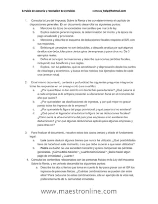 Servicio de asesoría y resolución de ejercicios ciencias_help@hotmail.com
www.maestronline.com
1. Consulta la Ley del Impuesto Sobre la Renta y lee con detenimiento el capítulo de
disposiciones generales. En un documento desarrolla los siguientes puntos:
a. Menciona los tipos de sociedades mercantiles que marca la ley.
b. Explica cuándo generan ingresos, la determinación del monto, y la época de
pago anualizado y provisional.
c. Menciona y describe el esquema de deducciones fiscales respecto al ISR, con
sus requisitos.
d. Enlista qué conceptos no son deducibles, y después analiza por qué algunos
de ellos son deducibles para ciertos giros de empresas y para otros no. Da 3
ejemplos reales.
e. Define el concepto de inversiones y describe qué son las pérdidas fiscales,
incluyendo sus beneficios y sus reglas.
f. Explica, con tus palabras, qué es amortización y depreciación desde los puntos
de vista legal y económico, y busca en las noticias dos ejemplos reales de cada
una (anexar nota).
2. En el mismo documento, contesta a profundidad las siguientes preguntas integrando
todas las respuestas en un ensayo corto (una cuartilla):
a. ¿Por qué el fisco es tan estricto con las fechas para declarar? ¿Qué pasaría si
a cada empresa se le antojara presentar su declaración fiscal en el momento del
año que quiera?
b. ¿Por qué existen las clasificaciones de ingresos, y por qué mejor no gravar
parejo todos los ingresos de la empresa?
c. ¿Por qué existe la figura del pago provisional, y qué pasaría si no existiera?
d. ¿Qué pensó el legislador al autorizar la figura de las deducciones fiscales?
¿Cómo sería la vida económica del país y las empresas si no existieran las
deducciones? ¿Por qué algunas deducciones aplican para algunas empresas y
para otras no?
3. Para finalizar el documento, resuelve estos dos casos breves y añade el fundamento
legal:
a. Luis quiere deducir algunos bienes que nunca ha utilizado. ¿Qué posibilidades
tiene de hacerlo en este momento, o es que debe esperar a que sean utilizados?
b. Pedro es dueño de una sociedad mercantil y quiere compensar las pérdidas
generadas. ¿Cómo debe hacerlo? ¿Cuánto tiempo tiene? ¿Debe hacer algún
pago de inmediato? ¿Cuánto?
4. Consulta los contenidos relacionados con las personas físicas en la Ley del Impuesto
Sobre la Renta, y en un texto desarrolla los siguientes puntos:
a. Describe los dos criterios que toma en cuenta la ley para gravar con el ISR los
ingresos de personas físicas. ¿Cuántas combinaciones se pueden dar entre
ellos? Para cada una de estas combinaciones, cita un ejemplo de la vida real,
preferentemente de tu comunidad inmediata.
 