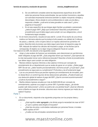 Servicio de asesoría y resolución de ejercicios ciencias_help@hotmail.com
www.maestronline.com
b. Da una definición completa sobre las disposiciones específicas de la LISR
sobre las personas físicas subordinadas, las que reciben honorarios y aquellas
con actividad empresarial (menciona también su objeto incluyendo ventajas y
desventajas). Ahora sitúate tú como profesionista en cada una de ellas y
responde a detalle: ¿cuál sería la base gravable en cada caso? ¿cómo
pagarías el impuesto?
c. En el caso específico de que tengas algún familiar ya jubilado o pensionado,
¿debe él pagar ISR? ¿Bajo qué condiciones? Describe puntualmente el
procedimiento que él debe seguir para cumplir con sus obligaciones, y da el
fundamento legal completo.
5. En el mismo documento, resuelve el caso del Dr. Lomelí. Él es dueño de una clínica
médica con farmacia adjunta que le produjo el año pasado una utilidad de 5 millones
de pesos y, además, como cirujano obtuvo un ingreso adicional de quinientos mil
pesos. Describe todo el proceso que debe seguir para hacer el respectivo pago de
ISR, después de realizar los cálculos del impuesto a pagar, en las fechas que le
corresponda. El objetivo es no dejar ninguna obligación fiscal sin cumplir.
Con base en la LISR, da solución a los siguientes casos:
a. Jorge y Luisa acaban de fusionar sus sociedades, pero desconocen en qué términos
están obligados al pago del ISR. ¿Qué preguntas tienen que hacerse? ¿Qué ejemplo de
la vida real pueden tomar como referencia (búscalo)? Describe a fondo el procedimiento
que deben seguir para cumplir con esta obligación.
b. Mariana obtiene ingresos inferiores a diez salarios mínimos por concepto de
arrendamiento de un departamento que se acaba de ganar en un sorteo. ¿Debe pagar
ISR? De ser así, ¿debe hacerlo provisionalmente o de forma anual? ¿A qué tasa? ¿Qué
procedimiento se sigue para su cumplimiento? Profundiza y da el fundamento legal.
c. Luis es una persona física que percibe ingresos por arrendamiento de inmueble, pero
no desea llevar un control riguroso de las deducciones aplicables. ¿Puede él optar por
una deducción global al realizar el pago del ISR? ¿Qué le conviene económicamente?
¿Cuál es el procedimiento a seguir?
d. Martha obtiene ingresos anuales por más de $400,000.00 por concepto de
arrendamiento y apenas va a pagar su primer ISR. A grandes rasgos, ¿de dónde
pueden salir deducciones? ¿Cómo se podría dar una pérdida fiscal? ¿Qué tan diferente
sería si Martha en lugar de arrendar, obtuviera esos mismos ingresos por medio de un
salario? Explicar.
Parte 1.
1. En un documento, responde a las siguientes preguntas con tus propias ideas y
palabras:
o ¿Qué significa valor agregado y de dónde surge la necesidad de crear el IVA?
o ¿A qué o quiénes está dirigido el impuesto?
o ¿Qué tipo de actos o actividades realizadas por personas físicas o morales
están sujetas al IVA?
o ¿Cuáles son las principales características del IVA?
 