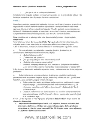 Servicio de asesoría y resolución de ejercicios ciencias_help@hotmail.com
www.maestronline.com
o ¿Por qué el IVA es un impuesto indirecto?
Inmediatamente después, analiza y compara tus respuestas con el contenido del artículo 1 de
la Ley del Impuesto al Valor Agregado. Saca tus conclusiones.
Parte 2.
Consulta un periódico mexicano de tu elección (impreso o en línea), y busca en la sección de
negocios una situación ordinaria donde se toque directa o indirectamente un caso donde
aparezca el tema de la fragmentación del pago del IVA. ¿De qué ciclo económico estamos
hablando? ¿Quién es el productor, el mayorista y el minorista? Investiga cómo se terminará
cumpliendo totalmente con la obligación del pago del IVA y plantéalo a detalle.
Nota: considera que tu actividad debe estar documentada (proceso) y fundamentada.
Preparación
Tener a la mano la Ley del Impuesto al Valor Agregado y leer lo referente a los sujetos
obligados, retenciones, tasas de los actos gravados del impuesto al valor agregado.
1. En un documento, realicen un análisis detallado de acuerdo con los siguientes puntos:
a. Den una definición completa de los conceptos de pago, de traslado y de
acreditamiento del IVA (importante mencionar su objeto).
b. ¿Qué es la base gravable?
c. ¿Cuáles actos son gravados?
d. ¿Por qué se puede y se debe retener el impuesto?
e. ¿Qué diferentes tasas se pueden aplicar?
f. Enlista las ventajas y desventajas de la tasa del 0% y responde críticamente:
¿sería conveniente, para una mejor justicia fiscal, desaparecer la tasa del 0%?
2. En el mismo documento, analiza los siguientes casos y contesta cada una de las preguntas
planteadas:
a. Guillermo tiene una empresa productora de alimentos, ¿qué información debe
proporcionar a las autoridades respecto al pago, retención y traslado del IVA?, ¿cómo debe
hacerlo?, ¿cada cuándo? Agrega el fundamento legal.
b. Guillermo también realiza actividades por las que como contribuyente no está
obligado al pago. ¿Debe también presentar esta información al fisco? ¿Qué
información específicamente? ¿Cómo debe hacerlo? ¿Cada cuándo? Da el
fundamento legal.
c. Luis es un profesionista que realiza actos de una sucesión como representante
legal, ¿debe él pagar el IVA? ¿Por qué? ¿Cómo y cuándo debe hacerlo? ¿Cuál
es el fundamento legal?
Con la Ley del Impuesto al Valor Agregado prepara un documento en el que cubras los
siguientes dos puntos:
1. Explica cómo afecta el régimen fiscal a las empresas mineras en cuanto a la
enajenación de bienes, debido a las características propias de los productos
minerales y su relación con el pago del IVA e ISR. Puedes tomar como referencia
la Ley Minera de México disponible
 