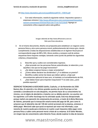 Servicio de asesoría y resolución de ejercicios ciencias_help@hotmail.com
www.maestronline.com
en:http://www.diputados.gob.mx/LeyesBiblio/pdf/151_110814.pdf
a. Con esta información, reseña la siguiente noticia: Impuestos opacan a
empresas mineras ( http://www.elfinanciero.com.mx/empresas/impuestos-
opacan-a-empresas-mineras-flujo-cae-11-en-1s13.html). Agrega un
comentario crítico especial sobre esta gráfica:
Imagen obtenida de http://www.elfinanciero.com.mx
Sólo para fines educativos.
2. En el mismo documento, diseña una propuesta para establecer un negocio como
persona física y otra como persona moral, preferentemente del mismo giro, dando
cumplimiento a todas las disposiciones establecidas en el régimen fiscal para el
correspondiente pago de ISR e IVA. Ahora analiza y compara cuál de ambos
esquemas tiene mayores ventajas, tomando como punto de partida los siguientes
criterios y lineamientos:
a. Describe qué y cuáles son considerados ingresos.
b. ¿Qué procede con las personas físicas subordinadas, la retención y con
aquellas a las que se les paga honorarios?
c. ¿Se deben enajenar bienes o mejor arrendarlos?
d. ¿Cómo debes declarar los dividendos? ¿Y si obtienes un premio?
e. Identifica cuáles serían las tasas que deben aplicar, y bajo qué
circunstancias aplicaría la tasa cero, el traslado o el acreditamiento de IVA.
f. ¿Qué debes hacer para importar maquinaria? Y en este caso, ¿será
posible exportar?
DESPACHO TECMILENIO & ASOCIADOS Saltillo, Coahuila, a 4 de Noviembre de 2008
Buenos días, En atención a los últimos grandes asuntos de corte fiscal que se han
sometido a consideración en este despacho, me permito hacer de su conocimiento los
mismos, con el objeto de abordarlos y tratarlos con su debida atención. Los asuntos son
los siguientes: a) El señor Azcúnaga nos ha solicitado ayuda. Está muy decepcionado
porque realizó una operación de compraventa de acciones, a través de la Bolsa Mexicana
de Valores, pensando que la transacción estaría exenta del pago de ISR, pero como le
aclararon que él obtendría más del 10% del control accionario de la empresa, entonces sí
debía pagar. Mencionó sabe que quizá se equivocó por estar mal informado, y que
necesita de nuestra ayuda para orientarse en cuanto a qué impuestos debe pagar como
persona física y cuáles como personal moral a título de su empresa. b) El Señor Morales,
sin ningún tipo de conocimiento sobre Derecho Fiscal, decide explorar la idea de lanzarse
 