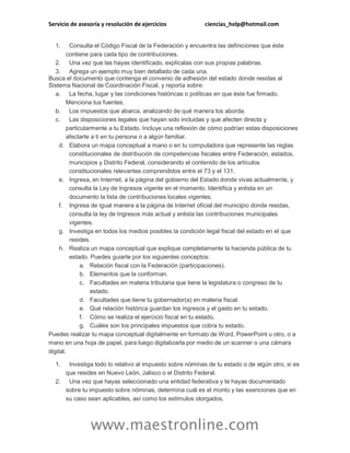 Servicio de asesoría y resolución de ejercicios ciencias_help@hotmail.com
www.maestronline.com
1. Consulta el Código Fiscal de la Federación y encuentra las definiciones que éste
contiene para cada tipo de contribuciones.
2. Una vez que las hayas identificado, explícalas con sus propias palabras.
3. Agrega un ejemplo muy bien detallado de cada una.
Busca el documento que contenga el convenio de adhesión del estado donde residas al
Sistema Nacional de Coordinación Fiscal, y reporta sobre:
a. La fecha, lugar y las condiciones históricas o políticas en que éste fue firmado.
Menciona tus fuentes.
b. Los impuestos que abarca, analizando de qué manera los aborda.
c. Las disposiciones legales que hayan sido incluidas y que afecten directa y
particularmente a tu Estado. Incluye una reflexión de cómo podrían estas disposiciones
afectarte a ti en tu persona o a algún familiar.
d. Elabora un mapa conceptual a mano o en tu computadora que represente las reglas
constitucionales de distribución de competencias fiscales entre Federación, estados,
municipios y Distrito Federal, considerando el contenido de los artículos
constitucionales relevantes comprendidos entre el 73 y el 131.
e. Ingresa, en Internet, a la página del gobierno del Estado donde vivas actualmente, y
consulta la Ley de Ingresos vigente en el momento. Identifica y enlista en un
documento la lista de contribuciones locales vigentes.
f. Ingresa de igual manera a la página de Internet oficial del municipio donde residas,
consulta la ley de Ingresos más actual y enlista las contribuciones municipales
vigentes.
g. Investiga en todos los medios posibles la condición legal fiscal del estado en el que
resides.
h. Realiza un mapa conceptual que explique completamente la hacienda pública de tu
estado. Puedes guiarte por los siguientes conceptos:
a. Relación fiscal con la Federación (participaciones).
b. Elementos que la conforman.
c. Facultades en materia tributaria que tiene la legislatura o congreso de tu
estado.
d. Facultades que tiene tu gobernador(a) en materia fiscal.
e. Qué relación histórica guardan los ingresos y el gasto en tu estado.
f. Cómo se realiza el ejercicio fiscal en tu estado.
g. Cuáles son los principales impuestos que cobra tu estado.
Puedes realizar tu mapa conceptual digitalmente en formato de Word, PowerPoint u otro, o a
mano en una hoja de papel, para luego digitalizarla por medio de un scanner o una cámara
digital.
1. Investiga todo lo relativo al impuesto sobre nóminas de tu estado o de algún otro, si es
que resides en Nuevo León, Jalisco o el Distrito Federal.
2. Una vez que hayas seleccionado una entidad federativa y te hayas documentado
sobre tu impuesto sobre nóminas, determina cuál es el monto y las exenciones que en
su caso sean aplicables, así como los estímulos otorgados.
 