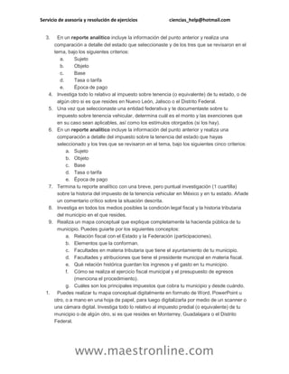 Servicio de asesoría y resolución de ejercicios ciencias_help@hotmail.com
www.maestronline.com
3. En un reporte analítico incluye la información del punto anterior y realiza una
comparación a detalle del estado que seleccionaste y de los tres que se revisaron en el
tema, bajo los siguientes criterios:
a. Sujeto
b. Objeto
c. Base
d. Tasa o tarifa
e. Época de pago
4. Investiga todo lo relativo al impuesto sobre tenencia (o equivalente) de tu estado, o de
algún otro si es que resides en Nuevo León, Jalisco o el Distrito Federal.
5. Una vez que seleccionaste una entidad federativa y te documentaste sobre tu
impuesto sobre tenencia vehicular, determina cuál es el monto y las exenciones que
en su caso sean aplicables, así como los estímulos otorgados (si los hay).
6. En un reporte analítico incluye la información del punto anterior y realiza una
comparación a detalle del impuesto sobre la tenencia del estado que hayas
seleccionado y los tres que se revisaron en el tema, bajo los siguientes cinco criterios:
a. Sujeto
b. Objeto
c. Base
d. Tasa o tarifa
e. Época de pago
7. Termina tu reporte analítico con una breve, pero puntual investigación (1 cuartilla)
sobre la historia del impuesto de la tenencia vehicular en México y en tu estado. Añade
un comentario crítico sobre la situación descrita.
8. Investiga en todos los medios posibles la condición legal fiscal y la historia tributaria
del municipio en el que resides.
9. Realiza un mapa conceptual que explique completamente la hacienda pública de tu
municipio. Puedes guiarte por los siguientes conceptos:
a. Relación fiscal con el Estado y la Federación (participaciones).
b. Elementos que la conforman.
c. Facultades en materia tributaria que tiene el ayuntamiento de tu municipio.
d. Facultades y atribuciones que tiene el presidente municipal en materia fiscal.
e. Qué relación histórica guardan los ingresos y el gasto en tu municipio.
f. Cómo se realiza el ejercicio fiscal municipal y el presupuesto de egresos
(menciona el procedimiento).
g. Cuáles son los principales impuestos que cobra tu municipio y desde cuándo.
1. Puedes realizar tu mapa conceptual digitalmente en formato de Word, PowerPoint u
otro, o a mano en una hoja de papel, para luego digitalizarla por medio de un scanner o
una cámara digital. Investiga todo lo relativo al impuesto predial (o equivalente) de tu
municipio o de algún otro, si es que resides en Monterrey, Guadalajara o el Distrito
Federal.
 