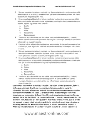 Servicio de asesoría y resolución de ejercicios ciencias_help@hotmail.com
www.maestronline.com
2. Una vez que seleccionaste un municipio y te documentaste sobre su impuesto predial,
determina cuál es el monto y las exenciones que en su caso sean aplicables, así como
los estímulos otorgados (si los hay).
3. En un reporte analítico incluye la información del punto anterior y compara a detalle
el impuesto predial del municipio que hayas seleccionado y los tres que se revisaron en
el tema, bajo los siguientes cinco criterios:
a. Sujeto
b. Objeto
c. Base
d. Tasa o tarifa
e. Época de pago
4. Termina tu reporte analítico con una breve, pero puntual investigación (1 cuartilla)
sobre la historia del impuesto predial en México y en tu municipio. Añade un comentario
crítico sobre la situación descrita.
5. Investiga todo lo relativo al impuesto sobre la adquisición de bienes (o equivalente) de
tu municipio, o de algún otro, si es que resides en Monterrey, Guadalajara o el Distrito
Federal.
6. Una vez que seleccionaste un municipio y te documentaste sobre su impuesto sobre la
adquisición de bienes, determina cuál es el monto y las exenciones que en su caso
sean aplicables, así como los estímulos otorgados (si los hay).
7. En un reporte analítico incluye la información del punto anterior y compara a detalle
el impuesto sobre la adquisición de bienes del municipio que hayas seleccionado y los
tres que se revisaron en el tema, bajo los siguientes cinco criterios:
a. Sujeto
b. Objeto
c. Base
d. Tasa o tarifa
e. Época de Pago
8. Termina tu reporte analítico con una breve, pero puntual investigación (1 cuartilla)
sobre la historia del impuesto sobre la adquisición de bienes en México y en tu
municipio. Añade un comentario crítico con referencias a casos reales sobre la
situación descrita.
La evidencia consistirá en el análisis y solución a los cuatro asuntos planteados, como si
tú fueras a quien está dirigido ese memorándum. Para esto, deberás revisar los
contenidos del curso, la legislación aplicable y otros documentos relevantes para resolver
satisfactoriamente todos los casos. La evidencia consta de dos entregas: un reporte
ejecutivo y una presentación de PowerPoint. El reporte ejecutivo se entregará en formato
de Word o PDF, vía Blackboard, con tamaño de letra de 11 puntos y a espacio sencillo, con
extensión libre. Recuerda que tiene que ser lo más clara y precisa posible, pues el cliente
no-abogado es quien estará leyendo tu análisis. Se recomienda seguir esta estructura: 
Portada y presentación.  Introducción al análisis.  Análisis y solución al asunto 1 
Análisis y solución al asunto 2  Análisis y solución al asunto 3  Análisis y solución al
 