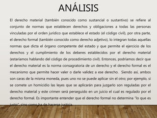 ANÁLISIS
El derecho material (también conocido como sustancial o sustantivo) se refiere al
conjunto de normas que establecen derechos y obligaciones a todas las personas
vinculadas por el orden jurídico que establece el estado (el código civil), por otra parte,
el derecho formal (también conocido como derecho adjetivo), lo integran todas aquellas
normas que dicta el órgano competente del estado y que permite el ejercicio de los
derechos y el cumplimiento de los deberes establecidos por el derecho material
(estaríamos hablando del código de procedimiento civil). Entonces, podríamos decir que
el derecho material es la norma consagratoria de un derecho y el derecho formal es el
mecanismo que permite hacer valer o darle validez a ese derecho. Siendo así, ambos
son caras de la misma moneda, pues uno no se puede aplicar sin el otro; por ejemplo, si
se comete un homicidio las leyes que se aplicarán para juzgarlo son reguladas por el
derecho material y este crimen será perseguido en un juicio el cual es regulado por el
derecho formal. Es importante entender que el derecho formal no determina “lo que es
justo”, sino como ha de hacerse justicia.
 