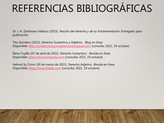 REFERENCIAS BIBLIOGRÁFICAS
Dr. J. A. Zambrano Velasco (2015). Noción del derecho y de su fundamentación. Entregado para
publicación.
Tito Quintero (2012). Derecho Sustantivo y Adjetivo. Blog en línea.
Disponible: http://jurisdiccionycompetencia.blogspot.com [consulta: 2021, 19 octubre]
Elena Trujillo (07 de abril de 2021). Derecho Sustantivo. Revista en línea.
Disponible: https://economipedia.com [consulta: 2021, 19 octubre]
Helmut Sy Corvo (30 de marzo de 2021). Derecho Adjetivo. Revista en línea.
Disponible: https://www.lifeder.com [consulta: 2021, 19 octubre]
 