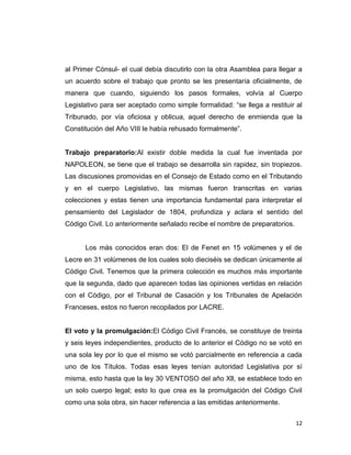 al Primer Cónsul- el cual debía discutirlo con la otra Asamblea para llegar a
un acuerdo sobre el trabajo que pronto se les presentaría oficialmente, de
manera que cuando, siguiendo los pasos formales, volvía al Cuerpo
Legislativo para ser aceptado como simple formalidad: “se llega a restituir al
Tribunado, por vía oficiosa y oblicua, aquel derecho de enmienda que la
Constitución del Año VIII le había rehusado formalmente”.


Trabajo preparatorio:Al existir doble medida la cual fue inventada por
NAPOLEON, se tiene que el trabajo se desarrolla sin rapidez, sin tropiezos.
Las discusiones promovidas en el Consejo de Estado como en el Tributando
y en el cuerpo Legislativo, las mismas fueron transcritas en varias
colecciones y estas tienen una importancia fundamental para interpretar el
pensamiento del Legislador de 1804, profundiza y aclara el sentido del
Código Civil. Lo anteriormente señalado recibe el nombre de preparatorios.


      Los más conocidos eran dos: El de Fenet en 15 volúmenes y el de
Lecre en 31 volúmenes de los cuales solo dieciséis se dedican únicamente al
Código Civil. Tenemos que la primera colección es muchos más importante
que la segunda, dado que aparecen todas las opiniones vertidas en relación
con el Código, por el Tribunal de Casación y los Tribunales de Apelación
Franceses, estos no fueron recopilados por LACRE.


El voto y la promulgación:El Código Civil Francés, se constituye de treinta
y seis leyes independientes, producto de lo anterior el Código no se votó en
una sola ley por lo que el mismo se votó parcialmente en referencia a cada
uno de los Títulos. Todas esas leyes tenían autoridad Legislativa por sí
misma, esto hasta que la ley 30 VENTOSO del año Xll, se establece todo en
un solo cuerpo legal; esto lo que crea es la promulgación del Código Civil
como una sola obra, sin hacer referencia a las emitidas anteriormente.


                                                                             12
 