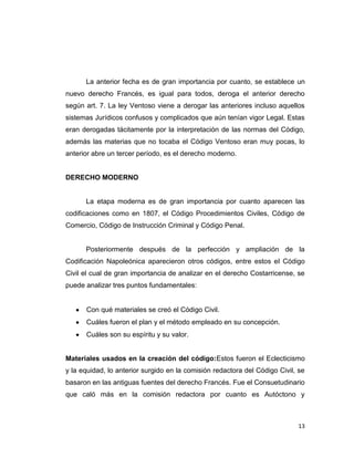 La anterior fecha es de gran importancia por cuanto, se establece un
nuevo derecho Francés, es igual para todos, deroga el anterior derecho
según art. 7. La ley Ventoso viene a derogar las anteriores incluso aquellos
sistemas Jurídicos confusos y complicados que aún tenían vigor Legal. Estas
eran derogadas tácitamente por la interpretación de las normas del Código,
además las materias que no tocaba el Código Ventoso eran muy pocas, lo
anterior abre un tercer período, es el derecho moderno.


DERECHO MODERNO


      La etapa moderna es de gran importancia por cuanto aparecen las
codificaciones como en 1807, el Código Procedimientos Civiles, Código de
Comercio, Código de Instrucción Criminal y Código Penal.


      Posteriormente después de la perfección y ampliación de la
Codificación Napoleónica aparecieron otros códigos, entre estos el Código
Civil el cual de gran importancia de analizar en el derecho Costarricense, se
puede analizar tres puntos fundamentales:


      Con qué materiales se creó el Código Civil.
      Cuáles fueron el plan y el método empleado en su concepción.
      Cuáles son su espíritu y su valor.


Materiales usados en la creación del código:Estos fueron el Eclecticismo
y la equidad, lo anterior surgido en la comisión redactora del Código Civil, se
basaron en las antiguas fuentes del derecho Francés. Fue el Consuetudinario
que caló más en la comisión redactora por cuanto es Autóctono y



                                                                            13
 