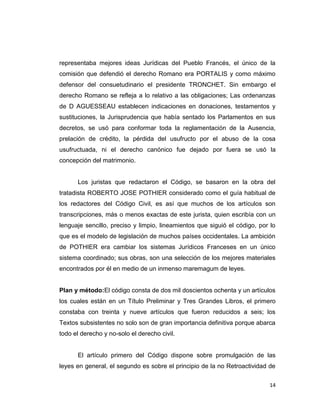 representaba mejores ideas Jurídicas del Pueblo Francés, el único de la
comisión que defendió el derecho Romano era PORTALIS y como máximo
defensor del consuetudinario el presidente TRONCHET. Sin embargo el
derecho Romano se refleja a lo relativo a las obligaciones; Las ordenanzas
de D AGUESSEAU establecen indicaciones en donaciones, testamentos y
sustituciones, la Jurisprudencia que había sentado los Parlamentos en sus
decretos, se usó para conformar toda la reglamentación de la Ausencia,
prelación de crédito, la pérdida del usufructo por el abuso de la cosa
usufructuada, ni el derecho canónico fue dejado por fuera se usó la
concepción del matrimonio.


      Los juristas que redactaron el Código, se basaron en la obra del
tratadista ROBERTO JOSE POTHIER considerado como el guía habitual de
los redactores del Código Civil, es así que muchos de los artículos son
transcripciones, más o menos exactas de este jurista, quien escribía con un
lenguaje sencillo, preciso y limpio, lineamientos que siguió el código, por lo
que es el modelo de legislación de muchos países occidentales. La ambición
de POTHIER era cambiar los sistemas Jurídicos Franceses en un único
sistema coordinado; sus obras, son una selección de los mejores materiales
encontrados por él en medio de un inmenso maremagum de leyes.


Plan y método:El código consta de dos mil doscientos ochenta y un artículos
los cuales están en un Título Preliminar y Tres Grandes Libros, el primero
constaba con treinta y nueve artículos que fueron reducidos a seis; los
Textos subsistentes no solo son de gran importancia definitiva porque abarca
todo el derecho y no-solo el derecho civil.


      El artículo primero del Código dispone sobre promulgación de las
leyes en general, el segundo es sobre el principio de la no Retroactividad de


                                                                           14
 