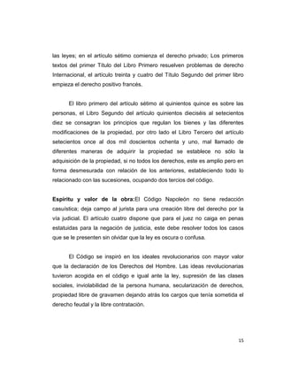 las leyes; en el artículo sétimo comienza el derecho privado; Los primeros
textos del primer Título del Libro Primero resuelven problemas de derecho
Internacional, el artículo treinta y cuatro del Título Segundo del primer libro
empieza el derecho positivo francés.


      El libro primero del artículo sétimo al quinientos quince es sobre las
personas, el Libro Segundo del artículo quinientos dieciséis al setecientos
diez se consagran los principios que regulan los bienes y las diferentes
modificaciones de la propiedad, por otro lado el Libro Tercero del artículo
setecientos once al dos mil doscientos ochenta y uno, mal llamado de
diferentes maneras de adquirir la propiedad se establece no sólo la
adquisición de la propiedad, si no todos los derechos, este es amplio pero en
forma desmesurada con relación de los anteriores, estableciendo todo lo
relacionado con las sucesiones, ocupando dos tercios del código.


Espíritu y valor de la obra:El Código Napoleón no tiene redacción
casuística; deja campo al jurista para una creación libre del derecho por la
vía judicial. El artículo cuatro dispone que para el juez no caiga en penas
estatuidas para la negación de justicia, este debe resolver todos los casos
que se le presenten sin olvidar que la ley es oscura o confusa.


      El Código se inspiró en los ideales revolucionarios con mayor valor
que la declaración de los Derechos del Hombre. Las ideas revolucionarias
tuvieron acogida en el código e igual ante la ley, supresión de las clases
sociales, inviolabilidad de la persona humana, secularización de derechos,
propiedad libre de gravamen dejando atrás los cargos que tenía sometida el
derecho feudal y la libre contratación.




                                                                            15
 