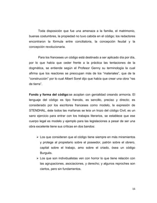Toda disposición que fue una amenaza a la familia, el matrimonio,
buenas costumbres, la propiedad no tuvo cabida en el código; los redactores
encontraron la fórmula entre conciliatoria, la concepción feudal y la
concepción revolucionaria.


       Para los franceses un código está destinado a ser aplicado día por día,
por lo que había que ceder frente a la práctica las tentaciones de la
dogmática, se entiende según el Profesor Genny su terminología la cual
afirma que los reactores se preocupan más de los “materiales”, que de la
“construcción” por lo cual Albert Sorel dijo que había que crear una obra “ras
de tierra”.


Fondo y forma del código:se acoplan con genialidad creando armonía. El
lenguaje del código es tipo francés, es sencillo, preciso y directo; es
considerado por los escritores franceses como modelo, la expresión de
STENDHAL, éste todos las mañanas se leía un trozo del código Civil, es un
sano ejercicio para entrar con los trabajos literarios, se establece que ese
cuerpo legal es modelo y ejemplo para las legislaciones a pesar de ser una
obra excelente tiene sus críticas en dos bandos:


       Los que consideran que el código tiene siempre en más miramientos
         y protege al propietario sobre el poseedor, patrón sobre el obrero,
         capital sobre el trabajo, amo sobre el criado, ósea un código
         Burgués.
       Los que son individualistas ven con horror lo que tiene relación con
         las agrupaciones, asociaciones, y derecho; y algunos reproches son
         ciertos, pero sin fundamentos.




                                                                           16
 