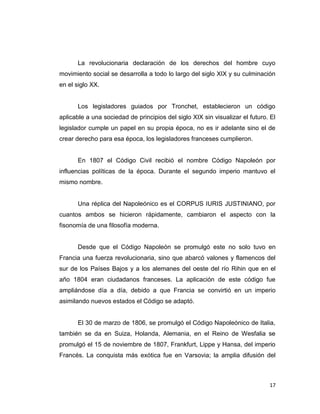 La revolucionaria declaración de los derechos del hombre cuyo
movimiento social se desarrolla a todo lo largo del siglo XIX y su culminación
en el siglo XX.


      Los legisladores guiados por Tronchet, establecieron un código
aplicable a una sociedad de principios del siglo XIX sin visualizar el futuro. El
legislador cumple un papel en su propia época, no es ir adelante sino el de
crear derecho para esa época, los legisladores franceses cumplieron.


      En 1807 el Código Civil recibió el nombre Código Napoleón por
influencias políticas de la época. Durante el segundo imperio mantuvo el
mismo nombre.


      Una réplica del Napoleónico es el CORPUS IURIS JUSTINIANO, por
cuantos ambos se hicieron rápidamente, cambiaron el aspecto con la
fisonomía de una filosofía moderna.


      Desde que el Código Napoleón se promulgó este no solo tuvo en
Francia una fuerza revolucionaria, sino que abarcó valones y flamencos del
sur de los Países Bajos y a los alemanes del oeste del río Rihin que en el
año 1804 eran ciudadanos franceses. La aplicación de este código fue
ampliándose día a día, debido a que Francia se convirtió en un imperio
asimilando nuevos estados el Código se adaptó.


      El 30 de marzo de 1806, se promulgó el Código Napoleónico de Italia,
también se da en Suiza, Holanda, Alemania, en el Reino de Wesfalia se
promulgó el 15 de noviembre de 1807, Frankfurt, Lippe y Hansa, del imperio
Francés. La conquista más exótica fue en Varsovia; la amplia difusión del



                                                                              17
 