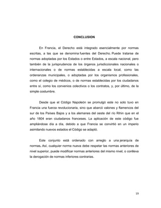 CONCLUSION


      En Francia, el Derecho está integrado esencialmente por normas
escritas, a las que se denomina fuentes del Derecho. Puede tratarse de
normas adoptadas por los Estados o entre Estados, a escala nacional, pero
también de la jurisprudencia de los órganos jurisdiccionales nacionales o
internacionales o de normas establecidas a escala local, como las
ordenanzas municipales, o adoptadas por los organismos profesionales,
como el colegio de médicos, o de normas establecidas por los ciudadanos
entre sí, como los convenios colectivos o los contratos, y, por último, de la
simple costumbre.


      Desde que el Código Napoleón se promulgó este no solo tuvo en
Francia una fuerza revolucionaria, sino que abarcó valones y flamencos del
sur de los Países Bajos y a los alemanes del oeste del río Rihin que en el
año 1804 eran ciudadanos franceses. La aplicación de este código fue
ampliándose día a día, debido a que Francia se convirtió en un imperio
asimilando nuevos estados el Código se adaptó.


      Este conjunto está ordenado con arreglo a una jerarquía de
normas. Así, cualquier norma nueva debe respetar las normas anteriores de
nivel superior, puede modificar normas anteriores del mismo nivel, o conlleva
la derogación de normas inferiores contrarias.




                                                                          19
 