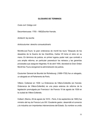 GLOSARIO DE TERMINOS


Code civil: Código civil


Decomberousse: 1793 - 1862)Escritor francés.


droitecrit: ley escrita


droitcoutumier: derecho consuetudinario


Montils-Les-Tours: la gran ordenanza de montil les tours “Después de los
desastres de la Guerra de los CienAños, Carlos VII toma el reino en su
mano. En términos de justicia, en primer lugarsu poder real, que contrató a
una amplia reforma, en particular parareducir los retrasos y las garantías
procesales que aseguren litigantes.15 de abril 1454, decretará la Gran Orden
Montil les Tours,reorganizó la administración de justicia.


Coutumier General de Bourdot de Richebourg: (1689-1735) fue un abogado,
un abogado en el Parlamento de París.


Villiers- Cotterest en 1539: La Ordenanza de Villers-Cotterêts (en francés:
Ordenanza de Villers-Cotterêts) es una pieza extensa de reforma de la
legislación promulgada por Francisco I de Francia 10 de agosto de 1539 en
la ciudad de Villers-Cotterets.


Colbert: (Reims, 29 de agosto de 1619 – París, 6 de septiembre de 1683) fue
ministro del rey de Francia Luis XIV. Excelente gestor, desarrolló el comercio
y la industria con importantes intervenciones del Estado. Su nombre va unido



                                                                           21
 