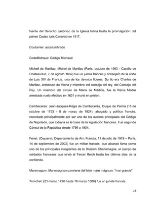fuente del Derecho canónico de la Iglesia latina hasta la promulgación del
primer Codex Iuris Canonici en 1917.


Coutumier: acostumbrado


CodeMichaud: Código Michaud


Michell de Marillac: Michel de Marillac (París, octubre de 1563 - Castillo de
Châteaudun, 7 de agosto 1632) fue un jurista francés y consejero de la corte
de Luis XIII de Francia, uno de los devotos líderes. Su tío era Charles de
Marillac, arzobispo de Viena y miembro del consejo del rey, del Consejo del
Rey. Un miembro del círculo de María de Médicis, fue la Reina Madre
arrestada vuelo efectivo en 1631 y murió en prisión.


Cambaceres: Jean-Jacques-Régis de Cambacérès, Duque de Parma (18 de
octubre de 1753 - 8 de marzo de 1824), abogado y político francés,
recordado principalmente por ser uno de los autores principales del Código
de Napoleón, que todavía es la base de la legislación francesa. Fue segundo
Cónsul de la República desde 1799 a 1804.


Fenet: (Ceyzerat, Departamento de Ain, Francia; 11 de julio de 1919 – París,
14 de septiembre de 2002) fue un militar francés, que alcanzó fama como
uno de los principales integrantes de la División Charlemagne, el cuerpo de
soldados franceses que sirvió al Tercer Reich hasta los últimos días de la
contienda.


Maremagum: Maremágnum proviene del latín mare mágnum: "mar grande"


Tronchet: (23 marzo 1726 hasta 10 marzo 1806) fue un jurista francés.


                                                                          23
 