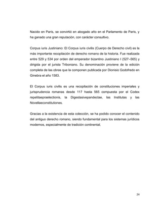 Nacido en París, se convirtió en abogado año en el Parlamento de París, y
ha ganado una gran reputación, con carácter consultivo.


Corpus iuris Justiniano: El Corpus iuris civilis (Cuerpo de Derecho civil) es la
más importante recopilación de derecho romano de la historia. Fue realizada
entre 529 y 534 por orden del emperador bizantino Justiniano I (527–565) y
dirigida por el jurista Triboniano. Su denominación proviene de la edición
completa de las obras que la componen publicada por Dionisio Godofredo en
Ginebra el año 1583.


El Corpus iuris civilis es una recopilación de constituciones imperiales y
jurisprudencia romanas desde 117 hasta 565 compuesta por el Codex
repetitaepraelectionis,   la   Digestasivepandectae,   las   Institutas   y   las
Novellaeconstitutiones.


Gracias a la existencia de esta colección, se ha podido conocer el contenido
del antiguo derecho romano, siendo fundamental para los sistemas jurídicos
modernos, especialmente de tradición continental.




                                                                              24
 