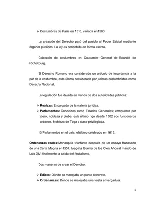  Costumbres de París en 1510, variada en1580.


      La creación del Derecho pasó del pueblo al Poder Estatal mediante
órganos públicos. La ley es concebida en forma escrita.


      Colección de costumbres en Coutumier General de Bourdot de
Richebourg.


      El Derecho Romano era considerado un artículo de importancia a la
par de la costumbre, esta última considerada por juristas costumbristas como
Derecho Nacional.


      La legislación fue dejada en manos de dos autoridades públicas:


      Realeza: Encargado de la materia jurídica.
      Parlamentos: Conocidos como Estados Generales; compuesto por
        clero, nobleza y plebe, este último rige desde 1302 con funcionaros
        urbanos. Nobleza de Toga o clase privilegiada.


      13 Parlamentos en el país, el último celebrado en 1615.


Ordenanzas reales:Monarquía triunfante después de un ensayo fracasado
de una Carta Magna en1357, luego la Guerra de los Cien Años al mando de
Luis XIV; finalmente la caída del feudalismo.


      Dos maneras de crear el Derecho:


      Edicto: Donde se manejaba un punto concreto.
      Ordenanzas: Donde se manejaba una vasta envergadura.


                                                                           5
 