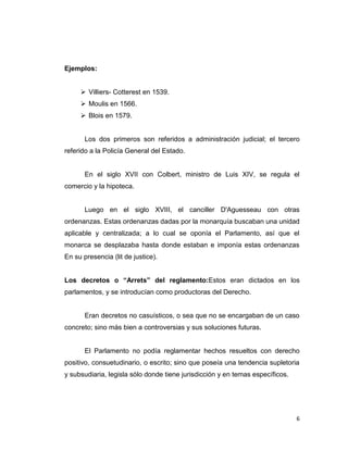 Ejemplos:


      Villiers- Cotterest en 1539.
      Moulis en 1566.
      Blois en 1579.


       Los dos primeros son referidos a administración judicial; el tercero
referido a la Policía General del Estado.


       En el siglo XVII con Colbert, ministro de Luis XIV, se regula el
comercio y la hipoteca.


       Luego en el siglo XVIII, el canciller D'Aguesseau con otras
ordenanzas. Estas ordenanzas dadas por la monarquía buscaban una unidad
aplicable y centralizada; a lo cual se oponía el Parlamento, así que el
monarca se desplazaba hasta donde estaban e imponía estas ordenanzas
En su presencia (lit de justice).


Los decretos o “Arrets” del reglamento:Estos eran dictados en los
parlamentos, y se introducían como productoras del Derecho.


       Eran decretos no casuísticos, o sea que no se encargaban de un caso
concreto; sino más bien a controversias y sus soluciones futuras.


       El Parlamento no podía reglamentar hechos resueltos con derecho
positivo, consuetudinario, o escrito; sino que poseía una tendencia supletoria
y subsudiaria, legisla sólo donde tiene jurisdicción y en temas específicos.




                                                                               6
 