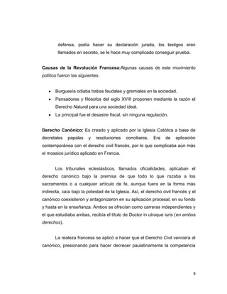 defensa, podía hacer su declaración jurada, los testigos eran
        llamados en secreto, se le hace muy complicado conseguir prueba.


Causas de la Revolución Francesa:Algunas causas de este movimiento
político fueron las siguientes:


       Burguesía odiaba trabas feudales y gremiales en la sociedad.
       Pensadores y filósofos del siglo XVIII proponen mediante la razón el
       Derecho Natural para una sociedad ideal.
       La principal fue el desastre fiscal, sin ninguna regulación.


Derecho Canónico: Es creado y aplicado por la Iglesia Católica a base de
decretales   papales     y   resoluciones   conciliares.   Era   de    aplicación
contemporánea con el derecho civil francés, por lo que complicaba aún más
el mosaico jurídico aplicado en Francia.


       Los tribunales eclesiásticos, llamados oficialidades, aplicaban el
derecho canónico bajo la premisa de que todo lo que rozaba a los
sacramentos o a cualquier artículo de fe, aunque fuera en la forma más
indirecta, caía bajo la potestad de la Iglesia. Así, el derecho civil francés y el
canónico coexistieron y antagonizaron en su aplicación procesal, en su fondo
y hasta en la enseñanza. Ambos se ofrecían como carreras independientes y
el que estudiaba ambas, recibía el título de Doctor in utroque iuris (en ambos
derechos).


       La realeza francesa se aplicó a hacer que el Derecho Civil venciera al
canónico, presionando para hacer decrecer paulatinamente la competencia




                                                                                8
 