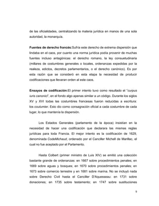 de las oficialidades, centralizando la materia jurídica en manos de una sola
autoridad, la monarquía.


Fuentes de derecho francés:Sufría este derecho de extrema dispersión que
lindaba en el caos, por cuanto una norma jurídica podía provenir de muchas
fuentes incluso antagónicas: el derecho romano, la ley consuetudinaria
(millares de costumbres generales o locales, ordenanzas expedidas por la
realeza, edictos, decretos parlamentarios, o el derecho canónico). Es por
esta razón que se consideró en esta etapa la necesidad de producir
codificaciones que llevaran orden al este caos.


Ensayos de codificación:El primer intento tuvo como resultado el “curpus
iuris canonici”, en el fondo algo apenas similar a un código. Durante los siglos
XV y XVI todas las costumbres francesas fueron reducidas a escritura:
los coutumier. Esto dio como consagración oficial a cada costumbre de cada
lugar, lo que mantenía la dispersión.


      Los Estados Generales (parlamento de la época) insistían en la
necesidad de hacer una codificación que declarara las mismas reglas
jurídicas para toda Francia. El mejor intento es la codificación de 1629,
denominada CodeMichaud, ordenado por el Canciller Michell de Marillac, el
cual no fue aceptado por el Parlamento.


      Hasta Colbert (primer ministro de Luis XIV) se emitió una colección
bastante grande de ordenanzas: en 1667 sobre procedimientos penales; en
1669 sobre aguas y bosques; en 1670 sobre procedimientos penales; en
1673 sobre comercio terrestre y en 1681 sobre marina. No se incluyó nada
sobre Derecho Civil hasta el Canciller D'Aquesseau: en 1731 sobre
donaciones; en 1735 sobre testamento; en 1747 sobre sustituciones


                                                                               9
 