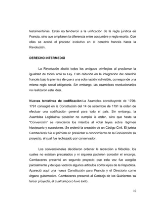 testamentarias. Estas no tendieron a la unificación de la regla jurídica en
Francia, sino que ampliaron la diferencia entre costumbre y regla escrita. Con
ellas se acabó el proceso evolutivo en el derecho francés hasta la
Revolución.


DERECHO INTERMEDIO


      La Revolución abolió todos los antiguos privilegios al proclamar la
igualdad de todos ante la Ley. Esto redundó en la integración del derecho
francés bajo la premisa de que a una sola nación indivisible, corresponde una
misma regla social obligatoria. Sin embargo, las asambleas revolucionarias
no realizaron este ideal.


Nuevas tentativas de codificación:La Asamblea constituyente de 1790-
1791 consagró en la Constitución del 14 de setiembre de 1791 la orden de
efectuar una codificación general para todo el país. Sin embargo, la
Asamblea Legislativa posterior no cumplió la orden, sino que hasta la
“Convención” se reiniciaron los intentos al votar leyes sobre régimen
hipotecario y sucesiones. Se ordenó la creación de un Código Civil. El jurista
Cambaceres fue el primero en presentar a conocimiento de la Convención su
proyecto, el cual fue rechazado por conservador.


      Los convencionales decidieron ordenar la redacción a filósofos, los
cuales no estaban preparados y ni siquiera pudieron concebir el encargo.
Cambaceres presentó un segundo proyecto que esta vez fue acogido
parcialmente y del que votaron algunos artículos como leyes de la República.
Apareció aquí una nueva Constitución para Francia y el Directorio como
órgano gubernativo. Cambaceres presentó al Consejo de los Quinientos su
tercer proyecto, el cual tampoco tuvo éxito.


                                                                           10
 