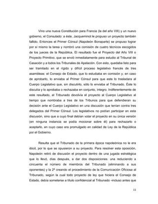 Vino una nueva Constitución para Francia (la del año VIII) y un nuevo
gobierno, el Consulado: a éste, Jacqueminot le propuso un proyecto también
fallido. Entonces el Primer Cónsul (Napoleón Bonaparte) se propuso lograr
por sí mismo la tarea y nombró una comisión de cuatro técnicos escogidos
de los jueces de la República. El resultado fue el Proyecto del Año VIII o
Proyecto Primitivo, que se envió inmediatamente para estudio al Tribunal de
Casación y a todos los Tribunales de Apelación. Con esto, quedaba listo para
ser tramitado en el rígido y difícil proceso legislativo francés de tres
asambleas: el Consejo de Estado, que lo estudiaba en comisión y, en caso
de aprobarlo, lo enviaba al Primer Cónsul para que este lo trasladara al
Cuerpo Legislativo que, sin discutirlo, sólo lo enviaba al Tribunado. Éste lo
discutía y lo aprobaba o rechazaba en conjunto, íntegro. Indiferentemente de
este resultado, el Tribunado devolvía el proyecto al Cuerpo Legislativo al
tiempo que nombraba a tres de los Tribunos para que defendieran su
decisión ante el Cuerpo Legislativo en una discusión que tenían contra tres
delegados del Primer Cónsul. Los legislativos no podían participar en esta
discusión, sino que a cuyo final debían votar el proyecto en su única versión
(en ninguna instancia se podía mocionar sobre él) para rechazarlo o
aceptarlo, en cuyo caso era promulgado en calidad de Ley de la República
por el Gobierno.


      Resulta que el Tribunado de la primera época napoleónica no le era
dócil, por lo que se opusieron a su proyecto. Para resolver esta oposición,
Napoleón retiró de discusión el proyecto dentro de una jugada estratégica
que lo llevó, días después, a dar dos disposiciones: una reduciendo a
cincuenta el número de miembros del Tribunado (eliminando a sus
oponentes) y la 2ª creando el procedimiento de la Comunicación Oficiosa al
Tribunado, según la cual todo proyecto de ley que hiciera el Consejo de
Estado, debía someterse a título confidencial al Tribunado -incluso antes que


                                                                           11
 