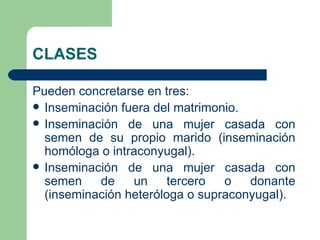 CLASES

Pueden concretarse en tres:
 Inseminación fuera del matrimonio.
 Inseminación de una mujer casada con
  semen de su propio marido (inseminación
  homóloga o intraconyugal).
 Inseminación de una mujer casada con
  semen    de    un     tercero  o   donante
  (inseminación heteróloga o supraconyugal).
 