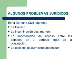 ALGUNOS PROBLEMAS JURÍDICOS

En el Derecho Civil tenemos:
 La filiación.
 La inseminación post mortem.
 La imposibilidad de acceso entre los
  esposos en el período legal de la
  concepción.
 La exceptio plurium concumbentium.
 