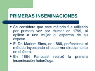 PRIMERAS INSEMINACIONES

   Se considera que este método fue utilizado
    por primera vez por Hunter en 1799, al
    aplicar a una mujer el esperma de su
    esposo.
   El Dr. Mariom Sims, en 1866, perfecciona el
    método inyectando el esperma directamente
    en el útero.
   En 1884 Pancoast realizó la primera
    inseminación heteróloga.
 