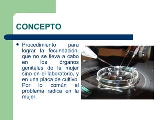 CONCEPTO

   Procedimiento       para
    lograr la fecundación,
    que no se lleva a cabo
    en      los     órganos
    genitales de la mujer
    sino en el laboratorio, y
    en una placa de cultivo.
    Por    lo    común     el
    problema radica en la
    mujer.
 