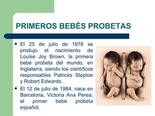 PRIMEROS BEBÉS PROBETAS

   El 25 de julio de 1978 se
    produjo el nacimiento de
    Louise Joy Brown, la primera
    bebé probeta del mundo, en
    Inglaterra, siendo los científicos
    responsables Patricks Steptoe
    y Robert Edwards.
   El 12 de julio de 1984, nace en
    Barcelona, Victoria Ana Perea,
    el    primer    bebé      probeta
    español.
 