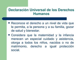 Declaración Universal de los Derechos
             Humanos

   Reconoce el derecho a un nivel de vida que
    le permita, a la persona y a su familia, gozar
    de salud y bienestar.
   Considera que la maternidad y la infancia
    merecen un especial cuidado y asistencia,
    otorga a todos los niños, nacidos o no de
    matrimonio, derecho a igual protección
    social.
 