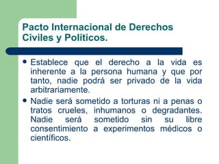 Pacto Internacional de Derechos
Civiles y Políticos.

   Establece que el derecho a la vida es
    inherente a la persona humana y que por
    tanto, nadie podrá ser privado de la vida
    arbitrariamente.
   Nadie será sometido a torturas ni a penas o
    tratos crueles, inhumanos o degradantes.
    Nadie será sometido sin su libre
    consentimiento a experimentos médicos o
    científicos.
 