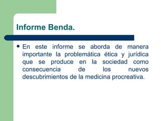 Informe Benda.

   En este informe se aborda de manera
    importante la problemática ética y jurídica
    que se produce en la sociedad como
    consecuencia       de       los      nuevos
    descubrimientos de la medicina procreativa.
 