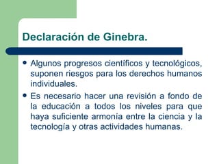 Declaración de Ginebra.

   Algunos progresos científicos y tecnológicos,
    suponen riesgos para los derechos humanos
    individuales.
   Es necesario hacer una revisión a fondo de
    la educación a todos los niveles para que
    haya suficiente armonía entre la ciencia y la
    tecnología y otras actividades humanas.
 