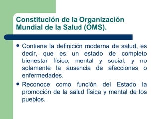 Constitución de la Organización
Mundial de la Salud (OMS).

   Contiene la definición moderna de salud, es
    decir, que es un estado de completo
    bienestar físico, mental y social, y no
    solamente la ausencia de afecciones o
    enfermedades.
   Reconoce como función del Estado la
    promoción de la salud física y mental de los
    pueblos.
 