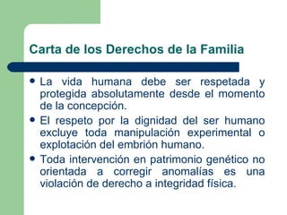 Carta de los Derechos de la Familia

   La vida humana debe ser respetada y
    protegida absolutamente desde el momento
    de la concepción.
   El respeto por la dignidad del ser humano
    excluye toda manipulación experimental o
    explotación del embrión humano.
   Toda intervención en patrimonio genético no
    orientada a corregir anomalías es una
    violación de derecho a integridad física.
 