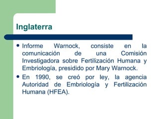 Inglaterra

   Informe    Warnock,      consiste   en    la
    comunicación       de      una     Comisión
    Investigadora sobre Fertilización Humana y
    Embriología, presidido por Mary Warnock.
   En 1990, se creó por ley, la agencia
    Autoridad de Embriología y Fertilización
    Humana (HFEA).
 