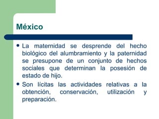 México

   La maternidad se desprende del hecho
    biológico del alumbramiento y la paternidad
    se presupone de un conjunto de hechos
    sociales que determinan la posesión de
    estado de hijo.
   Son lícitas las actividades relativas a la
    obtención, conservación, utilización y
    preparación.
 